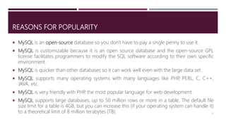REASONS FOR POPULARITY
 MySQL is an open-source database so you don't have to pay a single penny to use it.
 MySQL is customizable because it is an open source database and the open-source GPL
license facilitates programmers to modify the SQL software according to their own specific
environment.
 MySQL is quicker than other databases so it can work well even with the large data set.
 MySQL supports many operating systems with many languages like PHP, PERL, C, C++,
JAVA, etc.
 MySQL is very friendly with PHP, the most popular language for web development.
 MySQL supports large databases, up to 50 million rows or more in a table. The default file
size limit for a table is 4GB, but you can increase this (if your operating system can handle it)
to a theoretical limit of 8 million terabytes (TB). 17
 