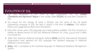 EVOLUTION OF SQL
 SQL was developed in the 1970s at IBM Corporation, Inc., by Donald
Chamberlin and Raymond F Boyce. It was initially called SEQUEL but was later changed to
SQL.
 The reason for this change of name is SEQUEL was the name of the UK based
Engineering company. In SQL the data is stored in the form of relations. This relation
theory was suggested by Boyce and Chamberlin.
 Only after certain years, SQL language was made publicly available. The first company to
release an altered version of SQL was Relational Software, Inc. (now Oracle) and it called
it as Oracle V2.
 After that American National Standards Institute (ANSI) and the International Standards
Organization have deemed the SQL language the standard language in relational
database communication.
 Today, SQL is accepted as the standard language for Relational Database Management
System.
5
 