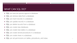 WHAT CAN SQL DO?
 SQL can execute queries against a database
 SQL can retrieve data from a database
 SQL can insert records in a database
 SQL can update records in a database
 SQL can delete records from a database
 SQL can create new databases
 SQL can create new tables in a database
 SQL can create stored procedures in a database
 SQL can create views in a database
 SQL can set permissions on tables, procedures, and views 6
 