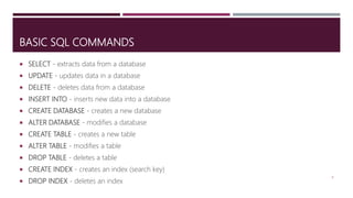 BASIC SQL COMMANDS
 SELECT - extracts data from a database
 UPDATE - updates data in a database
 DELETE - deletes data from a database
 INSERT INTO - inserts new data into a database
 CREATE DATABASE - creates a new database
 ALTER DATABASE - modifies a database
 CREATE TABLE - creates a new table
 ALTER TABLE - modifies a table
 DROP TABLE - deletes a table
 CREATE INDEX - creates an index (search key)
 DROP INDEX - deletes an index
8
 