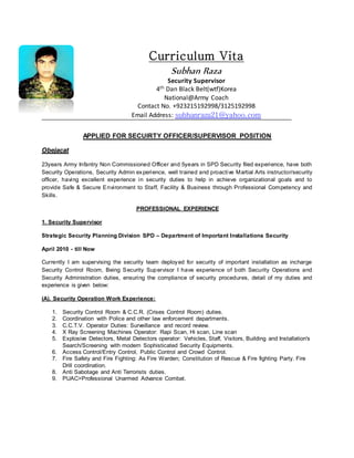 Curriculum Vita
Subhan Raza
Security Supervisor
4th Dan Black Belt(wtf)Korea
National@Army Coach
Contact No. +923215192998/3125192998
Email Address: subhanraza21@yahoo.com
APPLIED FOR SECUIRTY OFFICER/SUPERVISOR POSITION
Obejacat
23years Army Infantry Non Commissioned Officer and 5years in SPD Security filed experience, have both
Security Operations, Security Admin experience, well trained and proactive Martial Arts instructor/security
officer, having excellent experience in security duties to help in achieve organizational goals and to
provide Safe & Secure Environment to Staff, Facility & Business through Professional Competency and
Skills.
PROFESSIONAL EXPERIENCE
1. Security Supervisor
Strategic Security Planning Division SPD – Department of Important Installations Security
April 2010 - till Now
Currently I am supervising the security team deployed for security of important installation as incharge
Security Control Room, Being Security Supervisor I have experience of both Security Operations and
Security Administration duties, ensuring the compliance of security procedures, detail of my duties and
experience is given below:
(A). Security Operation Work Experience:
1. Security Control Room & C.C.R. (Crises Control Room) duties.
2. Coordination with Police and other law enforcement departments.
3. C.C.T.V. Operator Duties: Surveillance and record review.
4. X Ray Screening Machines Operator: Rapi Scan, Hi scan, Line scan
5. Explosive Detectors, Metal Detectors operator: Vehicles, Staff, Visitors, Building and Installation's
Search/Screening with modern Sophisticated Security Equipments.
6. Access Control/Entry Control, Public Control and Crowd Control.
7. Fire Safety and Fire Fighting: As Fire Warden; Constitution of Rescue & Fire fighting Party. Fire
Drill coordination.
8. Anti Sabotage and Anti Terrorists duties.
9. PUAC>Professional Unarmed Advance Combat.
 