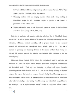 RUNNINGHEADER: FloridaSchool DistrictTechnologyPlanAssessment
4
ProQuest and Electric Library, and productivity software such as Keynote, Adobe Digital
School Collection, Powerpoint, eZedia and Producer,
 Challenging students with an intriguing question which prods them, working in
collaborative groups, to seek information, display it, process it, and produce a
presentation of their solution, and
 Working with teacher teams to write the research modules to support the district-adopted
curriculum” (Leon County Schools, 2006, p. 7).
Goals tied to curriculum and instruction within the technology plan for Miami-Dade County
Schools (MDCS) are to “prepare learners of all ages to use technology appropriately to access
information, collaborate, construct knowledge, and to prepare students to lead successful
personal and professional lives” (Miami-Dade Public Schools, 2010, p. 25). The lack of
attention to specifically how technology functions in the schools in Miami-Dade County is a
oversight that prevents teachers and students from interacting with technology in rich and
rewarding ways.
Hillsborough County Schools (HCS) outlines their technological goals for curriculum and
instruction in a series of “tactics” which intertwine professional development, communication,
and instructional goals. Tactic one uses technology to enhance and improve instruction
(Hillsborough County Public Schools, 2012, p. 6). This is done through a variety of electronic
programs that support the instructional program. Some technology-based learning programs are
listed as examples, however there is no guidance provided for teachers about how to research and
select effective technology. Also lacking from Hillsborough and Miami-Dade are guidelines for
how technology can be used to enhance students’ learning as clearly cited in Leon County’s
plan.
 