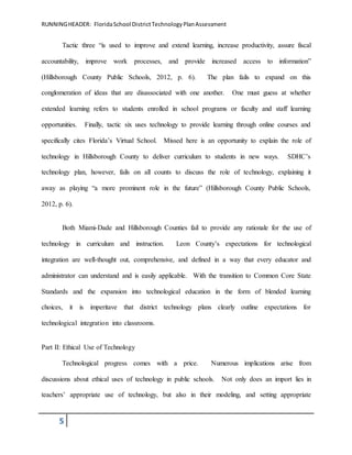 RUNNINGHEADER: FloridaSchool DistrictTechnologyPlanAssessment
5
Tactic three “is used to improve and extend learning, increase productivity, assure fiscal
accountability, improve work processes, and provide increased access to information”
(Hillsborough County Public Schools, 2012, p. 6). The plan fails to expand on this
conglomeration of ideas that are disassociated with one another. One must guess at whether
extended learning refers to students enrolled in school programs or faculty and staff learning
opportunities. Finally, tactic six uses technology to provide learning through online courses and
specifically cites Florida’s Virtual School. Missed here is an opportunity to explain the role of
technology in Hillsborough County to deliver curriculum to students in new ways. SDHC’s
technology plan, however, fails on all counts to discuss the role of technology, explaining it
away as playing “a more prominent role in the future” (Hillsborough County Public Schools,
2012, p. 6).
Both Miami-Dade and Hillsborough Counties fail to provide any rationale for the use of
technology in curriculum and instruction. Leon County’s expectations for technological
integration are well-thought out, comprehensive, and defined in a way that every educator and
administrator can understand and is easily applicable. With the transition to Common Core State
Standards and the expansion into technological education in the form of blended learning
choices, it is imperitave that district technology plans clearly outline expectations for
technological integration into classrooms.
Part II: Ethical Use of Technology
Technological progress comes with a price. Numerous implications arise from
discussions about ethical uses of technology in public schools. Not only does an import lies in
teachers’ appropriate use of technology, but also in their modeling, and setting appropriate
 