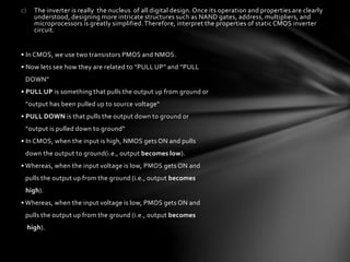 c) The inverter is really the nucleus of all digital design. Once its operation and properties are clearly
understood, designing more intricate structures such as NAND gates, address, multipliers, and
microprocessors is greatly simplified. Therefore, interpret the properties of static CMOS inverter
circuit.
• In CMOS, we use two transistors PMOS and NMOS.
• Now lets see how they are related to “PULL UP” and “PULL
DOWN”
• PULL UP is something that pulls the output up from ground or
“output has been pulled up to source voltage“
• PULL DOWN is that pulls the output down to ground or
“output is pulled down to ground“
• In CMOS, when the input is high, NMOS gets ON and pulls
down the output to ground(i.e., output becomes low).
• Whereas, when the input voltage is low, PMOS gets ON and
pulls the output up from the ground (i.e., output becomes
high).
• Whereas, when the input voltage is low, PMOS gets ON and
pulls the output up from the ground (i.e., output becomes
high).
 