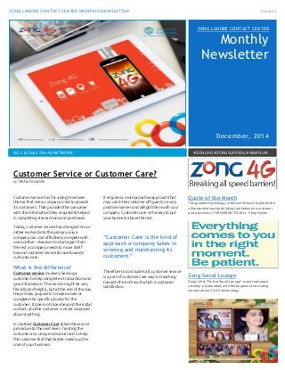 ZONG LAHORE CONTACT CENTER MONTHLY NEWSLETTER Issue 12
Nn1
ZONG LAHORE CONTACT CENTER
Monthly
Newsletter
December, 2014
NO.1 & ONLY 3G+4G NETWORK #ZONG4G #ZONGSUPER3G #NEWYEAR
Customer service has for a long time been
the bar that every company tried to provide
its customers. That provided the consumer
with the information they required & helped
in completing transactions and purchases.
Today, customer service has changed into or
rather evolved into the primary way a
company can cost effectively compete with
one another. However to start apart from
the rest a company needs to move itself
beyond customer service & look towards
customer care.
What is the difference?
Customer service involves: Serving a
customer to help complete a transaction and
give information. The service might be very
friendly and helpful, but at the end of the day
the primary purpose it to make a sale or
complete the specific process for the
customer. It does not move beyond the initial
contact, and the customer is never surprised
about anything.
In contrast Customer Care takes the service
procedure to the next level. Treating the
customer as a unique individual and to help
the customer feel that he/she makes up the
core of your business.
It requires a more proactive approach that
may catch the customer off guard in a very
positive manner and delight them with your
company. Customer care is the way to put
your business above the rest.
“Customer Care is the kind of
approach a company takes in
winning and maintaining its
customers”
Therefore to conclude it all, customer service
is a part of customer care ways in reaching
towards the end result which is customer
satisfaction.
Quote of the Month
The greatest technology in the world hasn’t replaced the
ultimate relationship building tool between a customer
and a business; THE HUMAN TOUCH – Shep Hyken
Zong Social Lounge
Zong’s first “Flutter Social Lounge” event took place
recently in Islamabad, with the purpose of educating
women about 3G 4G technology.
Customer Service or Customer Care?
by Muhammad Ali
 
