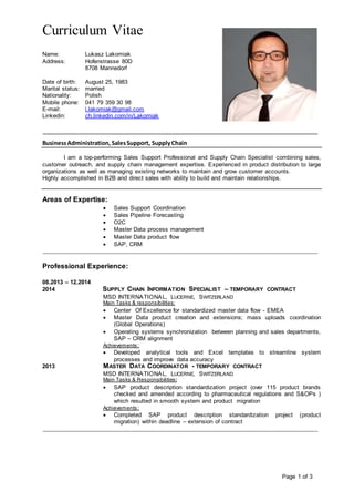 Curriculum Vitae
Page 1 of 3
Name: Lukasz Lakomiak
Address: Hofenstrasse 80D
8708 Mannedorf
Date of birth: August 25, 1983
Marital status: married
Nationality: Polish
Mobile phone: 041 79 359 30 98
E-mail: l.lakomiak@gmail.com
Linkedin: ch.linkedin.com/in/Lakomiak
_____________________________________________________________________________
BusinessAdministration, SalesSupport, SupplyChain
I am a top-performing Sales Support Professional and Supply Chain Specialist combining sales,
customer outreach, and supply chain management expertise. Experienced in product distribution to large
organizations as well as managing existing networks to maintain and grow customer accounts.
Highly accomplished in B2B and direct sales with ability to build and maintain relationships.
Areas of Expertise:
 Sales Support Coordination
 Sales Pipeline Forecasting
 O2C
 Master Data process management
 Master Data product flow
 SAP, CRM
_____________________________________________________________________________
Professional Experience:
08.2013 – 12.2014
2014 SUPPLY CHAIN INFORMATION SPECIALIST – TEMPORARY CONTRACT
MSD INTERNATIONAL, LUCERNE, SWITZERLAND
Main Tasks & responsibilities:
 Center Of Excellence for standardized master data flow - EMEA
 Master Data product creation and extensions; mass uploads coordination
(Global Operations)
 Operating systems synchronization between planning and sales departments,
SAP – CRM alignment
Achievements:
 Developed analytical tools and Excel templates to streamline system
processes and improve data accuracy
2013 MASTER DATA COORDINATOR - TEMPORARY CONTRACT
MSD INTERNATIONAL, LUCERNE, SWITZERLAND
Main Tasks & Responsibilities:
 SAP product description standardization project (over 115 product brands
checked and amended according to pharmaceutical regulations and S&OPs )
which resulted in smooth system and product migration
Achievements:
 Completed SAP product description standardization project (product
migration) within deadline – extension of contract
_____________________________________________________________________________
 