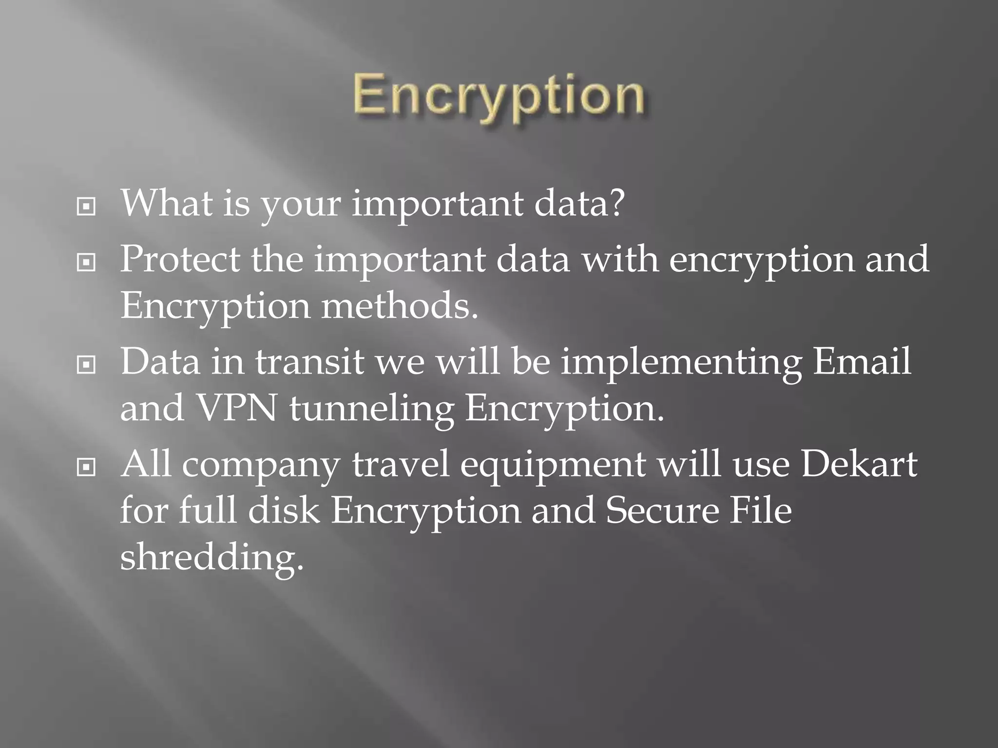  What is your important data?
 Protect the important data with encryption and
Encryption methods.
 Data in transit we will be implementing Email
and VPN tunneling Encryption.
 All company travel equipment will use Dekart
for full disk Encryption and Secure File
shredding.
 