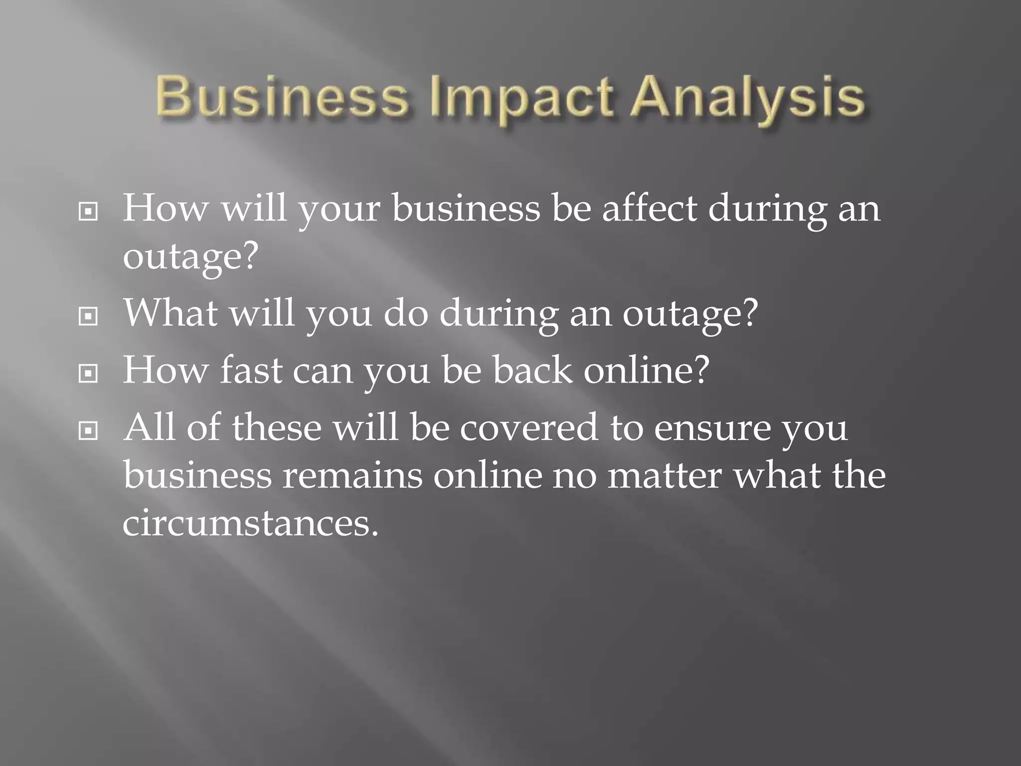  How will your business be affect during an
outage?
 What will you do during an outage?
 How fast can you be back online?
 All of these will be covered to ensure you
business remains online no matter what the
circumstances.
 