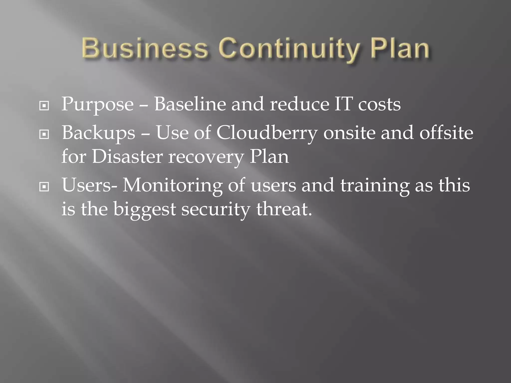  Purpose – Baseline and reduce IT costs
 Backups – Use of Cloudberry onsite and offsite
for Disaster recovery Plan
 Users- Monitoring of users and training as this
is the biggest security threat.
 