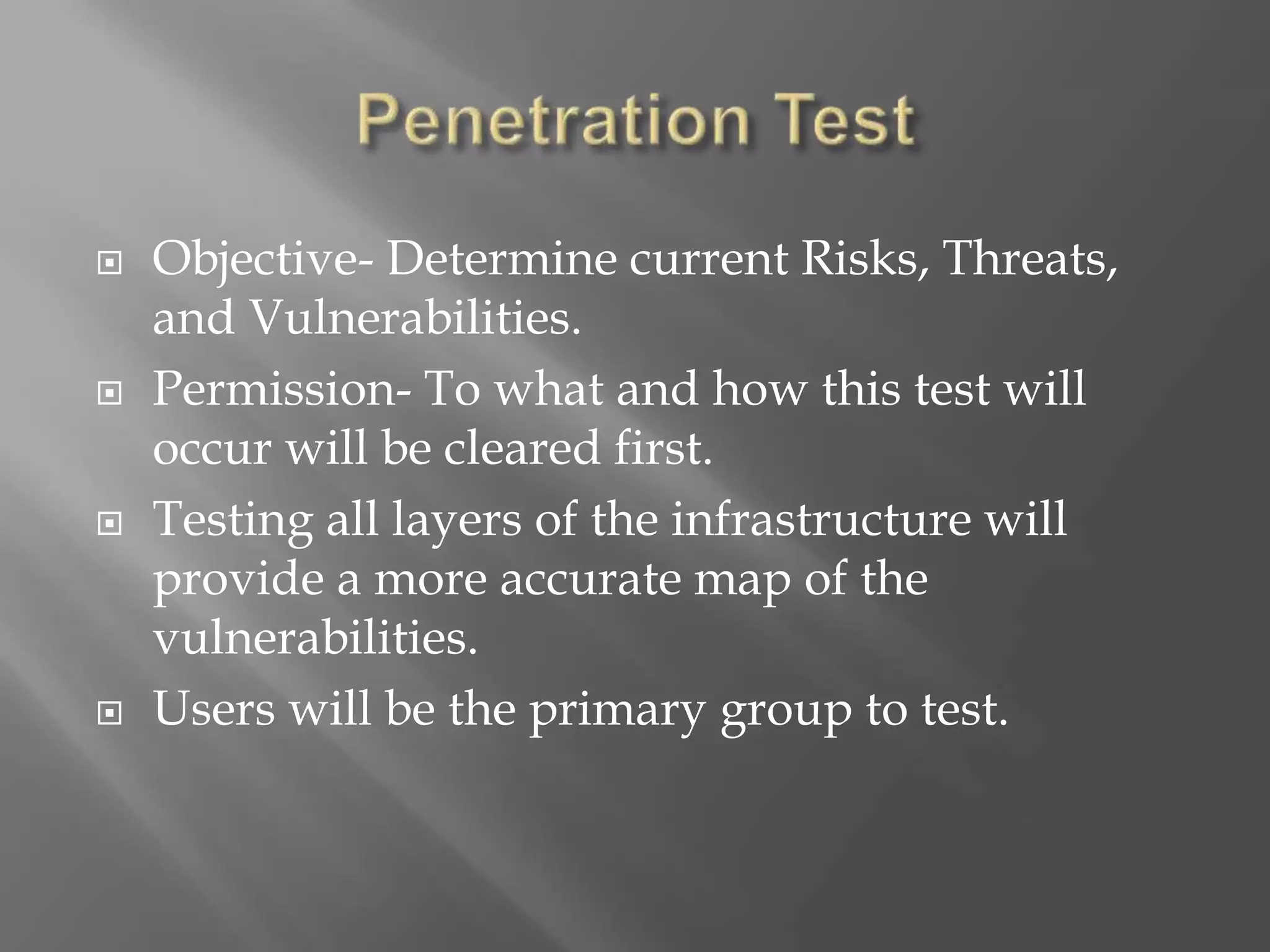  Objective- Determine current Risks, Threats,
and Vulnerabilities.
 Permission- To what and how this test will
occur will be cleared first.
 Testing all layers of the infrastructure will
provide a more accurate map of the
vulnerabilities.
 Users will be the primary group to test.
 