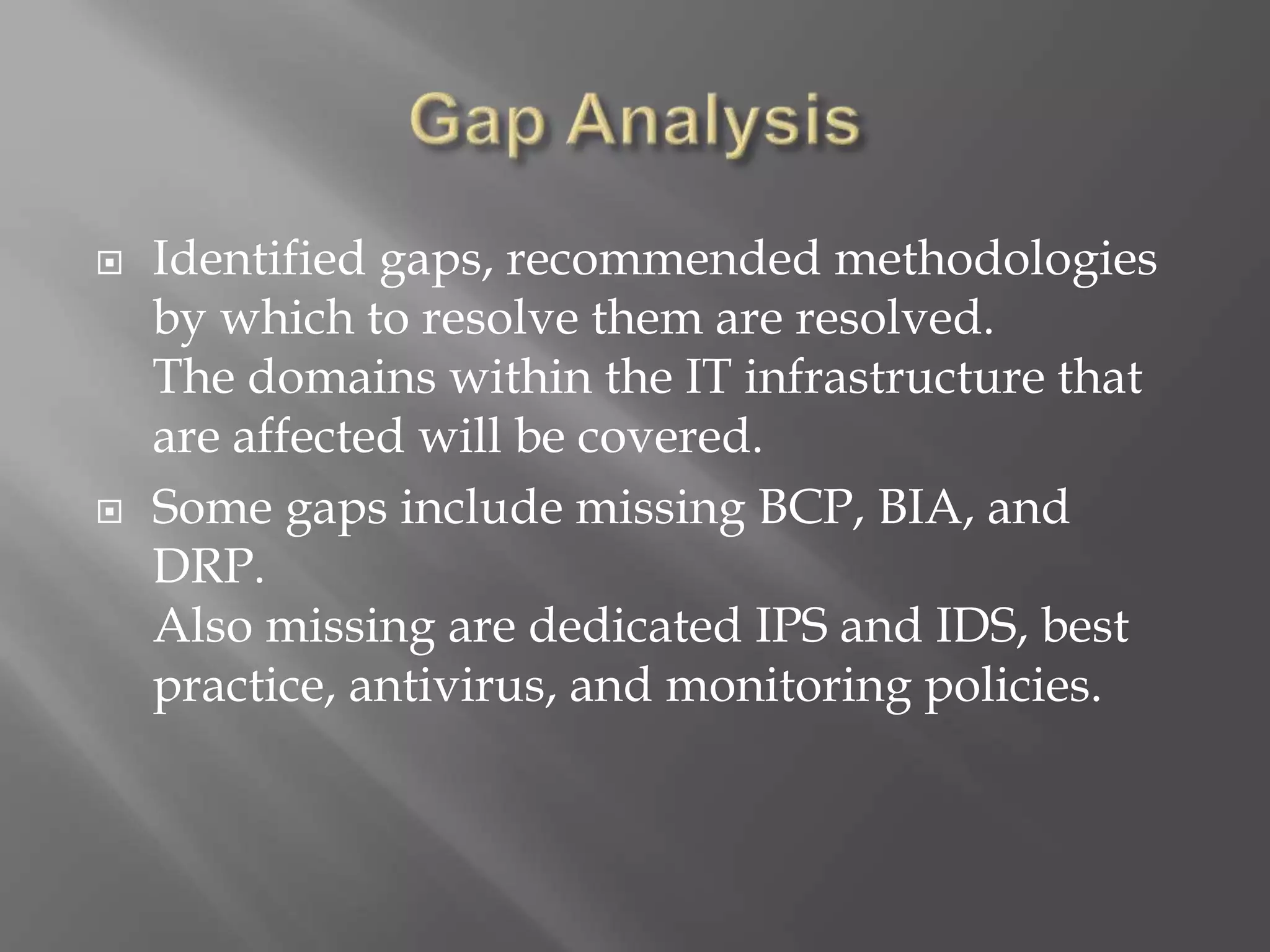  Identified gaps, recommended methodologies
by which to resolve them are resolved.
The domains within the IT infrastructure that
are affected will be covered.
 Some gaps include missing BCP, BIA, and
DRP.
Also missing are dedicated IPS and IDS, best
practice, antivirus, and monitoring policies.
 