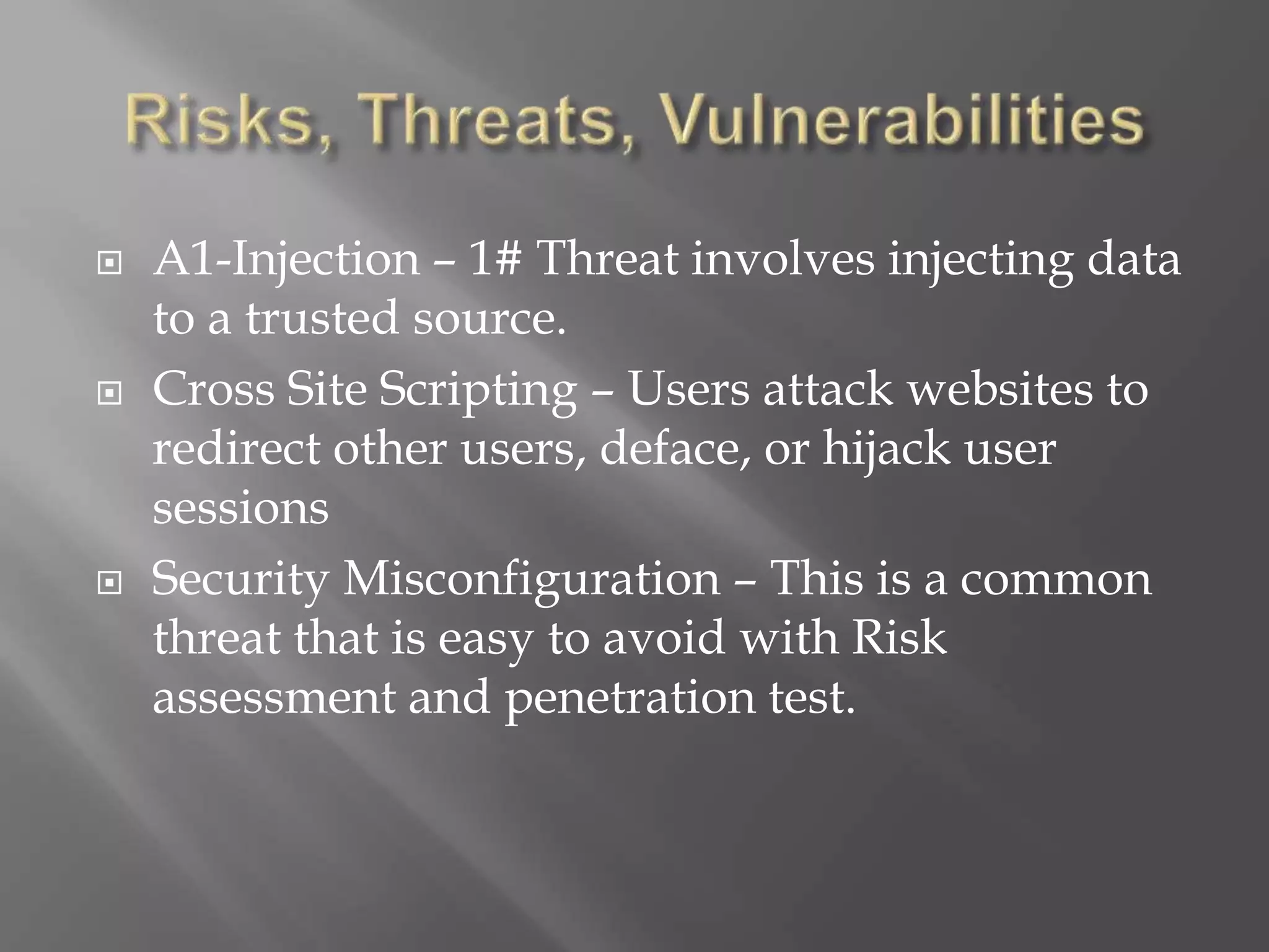  A1-Injection – 1# Threat involves injecting data
to a trusted source.
 Cross Site Scripting – Users attack websites to
redirect other users, deface, or hijack user
sessions
 Security Misconfiguration – This is a common
threat that is easy to avoid with Risk
assessment and penetration test.
 