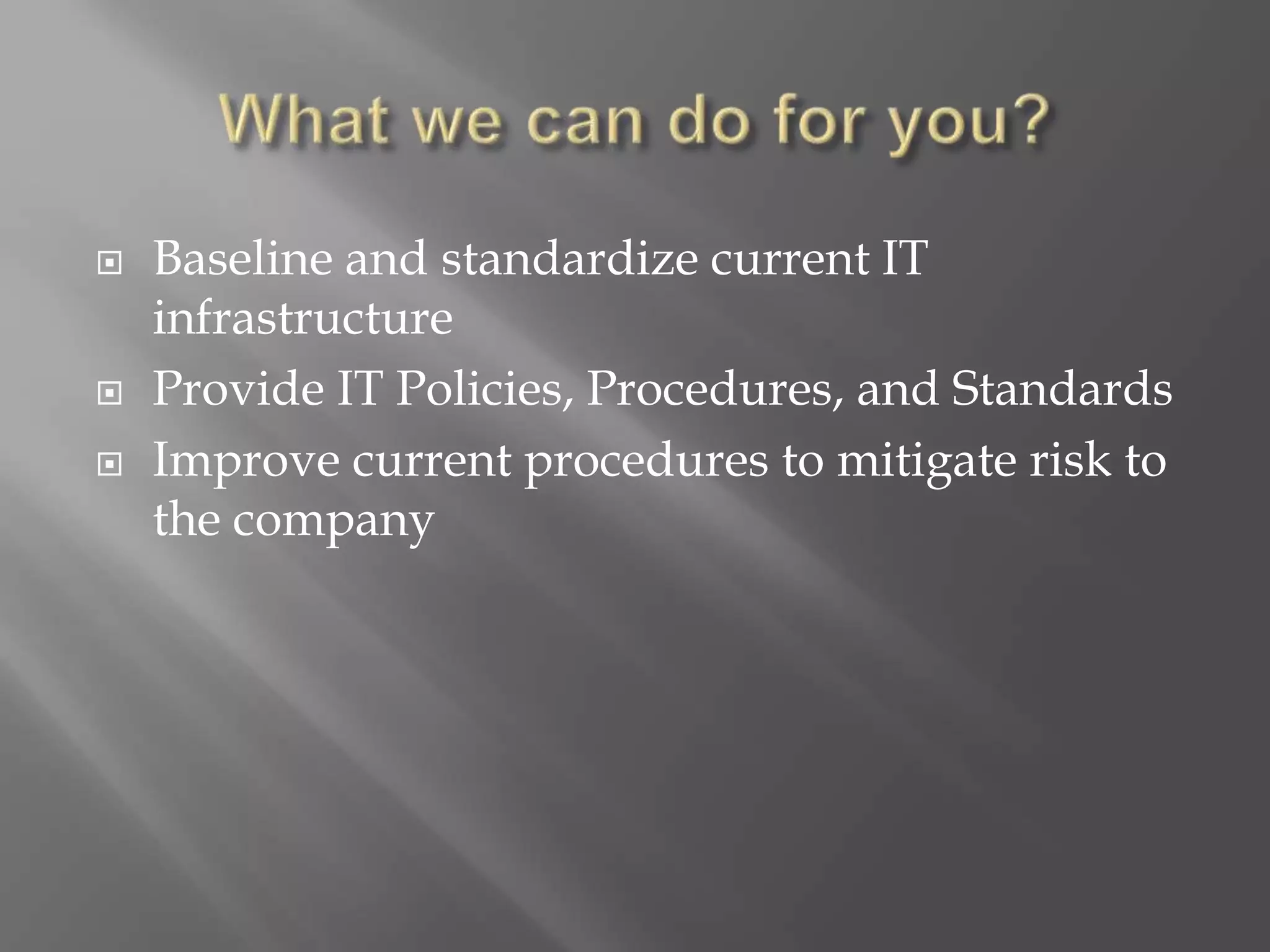  Baseline and standardize current IT
infrastructure
 Provide IT Policies, Procedures, and Standards
 Improve current procedures to mitigate risk to
the company
 