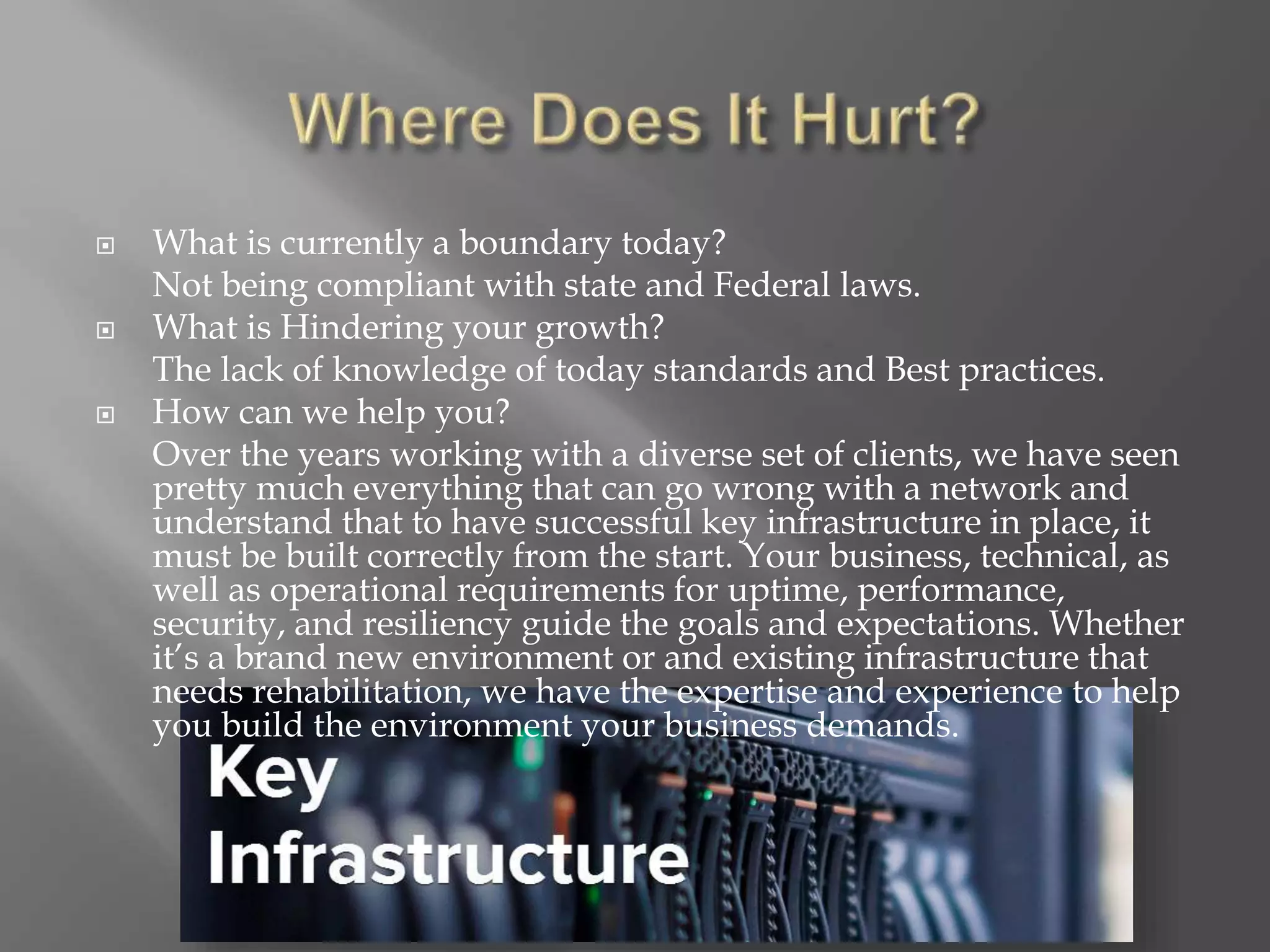  What is currently a boundary today?
Not being compliant with state and Federal laws.
 What is Hindering your growth?
The lack of knowledge of today standards and Best practices.
 How can we help you?
Over the years working with a diverse set of clients, we have seen
pretty much everything that can go wrong with a network and
understand that to have successful key infrastructure in place, it
must be built correctly from the start. Your business, technical, as
well as operational requirements for uptime, performance,
security, and resiliency guide the goals and expectations. Whether
it’s a brand new environment or and existing infrastructure that
needs rehabilitation, we have the expertise and experience to help
you build the environment your business demands.
 