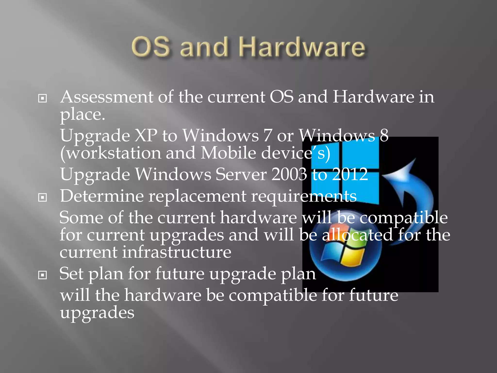 Assessment of the current OS and Hardware in
place.
Upgrade XP to Windows 7 or Windows 8
(workstation and Mobile device’s)
Upgrade Windows Server 2003 to 2012
 Determine replacement requirements
Some of the current hardware will be compatible
for current upgrades and will be allocated for the
current infrastructure
 Set plan for future upgrade plan
will the hardware be compatible for future
upgrades
 