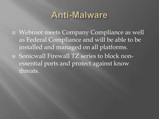  Webroot meets Company Compliance as well
as Federal Compliance and will be able to be
installed and managed on all platforms.
 Sonicwall Firewall TZ series to block non-
essential ports and protect against know
threats.
 