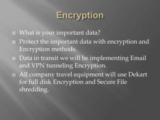  What is your important data?
 Protect the important data with encryption and
Encryption methods.
 Data in transit we will be implementing Email
and VPN tunneling Encryption.
 All company travel equipment will use Dekart
for full disk Encryption and Secure File
shredding.
 