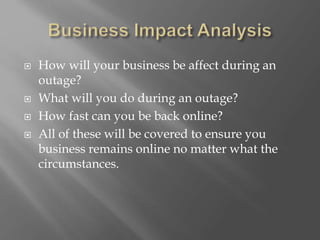  How will your business be affect during an
outage?
 What will you do during an outage?
 How fast can you be back online?
 All of these will be covered to ensure you
business remains online no matter what the
circumstances.
 