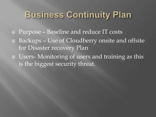  Purpose – Baseline and reduce IT costs
 Backups – Use of Cloudberry onsite and offsite
for Disaster recovery Plan
 Users- Monitoring of users and training as this
is the biggest security threat.
 