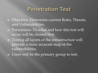  Objective- Determine current Risks, Threats,
and Vulnerabilities.
 Permission- To what and how this test will
occur will be cleared first.
 Testing all layers of the infrastructure will
provide a more accurate map of the
vulnerabilities.
 Users will be the primary group to test.
 