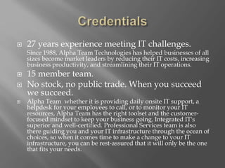  27 years experience meeting IT challenges.
Since 1988, Alpha Team Technologies has helped businesses of all
sizes become market leaders by reducing their IT costs, increasing
business productivity, and streamlining their IT operations.
 15 member team.
 No stock, no public trade. When you succeed
we succeed.
 Alpha Team whether it is providing daily onsite IT support, a
helpdesk for your employees to call, or to monitor your IT
resources, Alpha Team has the right toolset and the customer-
focused mindset to keep your business going. Integrated IT's
superior and well-certified. Professional Services team is also
there guiding you and your IT infrastructure through the ocean of
choices, so when it comes time to make a change to your IT
infrastructure, you can be rest-assured that it will only be the one
that fits your needs.
 