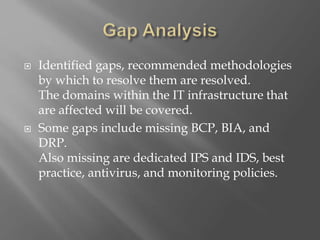  Identified gaps, recommended methodologies
by which to resolve them are resolved.
The domains within the IT infrastructure that
are affected will be covered.
 Some gaps include missing BCP, BIA, and
DRP.
Also missing are dedicated IPS and IDS, best
practice, antivirus, and monitoring policies.
 