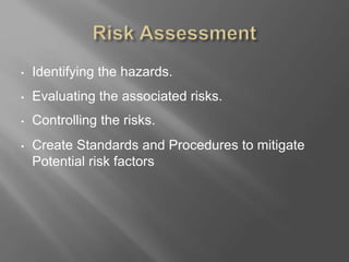 • Identifying the hazards.
• Evaluating the associated risks.
• Controlling the risks.
• Create Standards and Procedures to mitigate
Potential risk factors
 
