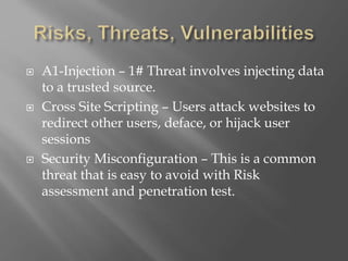  A1-Injection – 1# Threat involves injecting data
to a trusted source.
 Cross Site Scripting – Users attack websites to
redirect other users, deface, or hijack user
sessions
 Security Misconfiguration – This is a common
threat that is easy to avoid with Risk
assessment and penetration test.
 