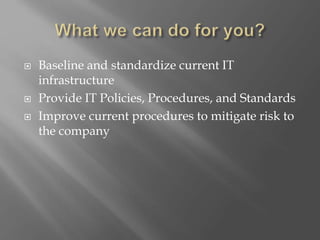  Baseline and standardize current IT
infrastructure
 Provide IT Policies, Procedures, and Standards
 Improve current procedures to mitigate risk to
the company
 