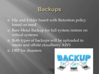  File and Folder based with Retention policy
based on need
 Bare Metal Backup for full system restore on
critical systems.
 Both types of backups will be uploaded to
onsite and offsite cloudberry AWS
 DRP for disasters
 