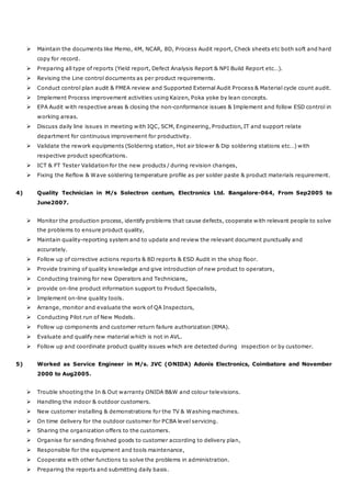 Maintain the documents like Memo, 4M, NCAR, 8D, Process Audit report, Check sheets etc both soft and hard
copy for record.
 Preparing all type of reports (Yield report, Defect Analysis Report & NPI Build Report etc…).
 Revising the Line control documents as per product requirements.
 Conduct control plan audit & FMEA review and Supported External Audit Process & Material cycle count audit.
 Implement Process improvement activities using Kaizen, Poka yoke by lean concepts.
 EPA Audit with respective areas & closing the non-conformance issues & Implement and follow ESD control in
working areas.
 Discuss daily line issues in meeting with IQC, SCM, Engineering, Production, IT and support relate
department for continuous improvement for productivity.
 Validate the rework equipments (Soldering station, Hot air blower & Dip soldering stations etc…) with
respective product specifications.
 ICT & FT Tester Validation for the new products / during revision changes,
 Fixing the Reflow & Wave soldering temperature profile as per solder paste & product materials requirement.
4) Quality Technician in M/s Solectron centum, Electronics Ltd. Bangalore-064, From Sep2005 to
June2007.
 Monitor the production process, identify problems that cause defects, cooperate with relevant people to solve
the problems to ensure product quality,
 Maintain quality-reporting system and to update and review the relevant document punctually and
accurately.
 Follow up of corrective actions reports & 8D reports & ESD Audit in the shop floor.
 Provide training of quality knowledge and give introduction of new product to operators,
 Conducting training for new Operators and Technicians,
 provide on-line product information support to Product Specialists,
 Implement on-line quality tools.
 Arrange, monitor and evaluate the work of QA Inspectors,
 Conducting Pilot run of New Models.
 Follow up components and customer return failure authorization (RMA).
 Evaluate and qualify new material which is not in AVL.
 Follow up and coordinate product quality issues which are detected during inspection or by customer.
5) Worked as Service Engineer in M/s. JVC (ONIDA) Adonis Electronics, Coimbatore and November
2000 to Aug2005.
 Trouble shooting the In & Out warranty ONIDA B&W and colour televisions.
 Handling the indoor & outdoor customers.
 New customer installing & demonstrations for the TV & Washing machines.
 On time delivery for the outdoor customer for PCBA level servicing.
 Sharing the organization offers to the customers.
 Organise for sending finished goods to customer according to delivery plan,
 Responsible for the equipment and tools maintenance,
 Cooperate with other functions to solve the problems in administration.
 Preparing the reports and submitting daily basis.
 