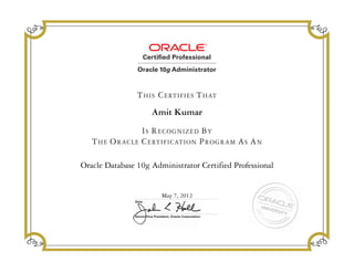 IS RECOGNIZED BY
THE ORACLE CERTIFICATION PROGRAM AS AN
THIS CERTIFIES THAT
Senior Vice President, Oracle Corporation
Date
Amit Kumar
Oracle Database 10g Administrator Certified Professional
May 7, 2012
 