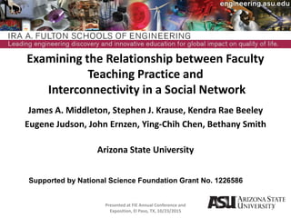 Examining the Relationship between Faculty
Teaching Practice and
Interconnectivity in a Social Network
James A. Middleton, Stephen J. Krause, Kendra Rae Beeley
Eugene Judson, John Ernzen, Ying-Chih Chen, Bethany Smith
Arizona State University
Presented at FIE Annual Conference and
Exposition, El Paso, TX, 10/23/2015
1
Supported by National Science Foundation Grant No. 1226586
 