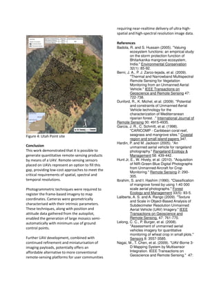 Figure 4: Utah Point site
Conclusion
This work demonstrated that it is possible to
generate quantitative remote-sensing products
by means of a UAV. Remote-sensing sensors
placed on UAVs represent an option to fill this
gap, providing low-cost approaches to meet the
critical requirements of spatial, spectral and
temporal resolutions.
Photogrammetric techniques were required to
register the frame-based imagery to map
coordinates. Cameras were geometrically
characterised with their intrinsic parameters.
These techniques, along with position and
attitude data gathered from the autopilot,
enabled the generation of large mosaics semi-
automatically with minimum use of ground
control points.
Further UAV development, combined with
continued refinement and miniaturisation of
imaging payloads, potentially offers an
affordable alternative to more conventional
remote-sensing platforms for user communities
requiring near-realtime delivery of ultra-high-
spatial and high-spectral resolution image data.
References
Badola, R. and S. Hussain (2005). "Valuing
ecosystem functions: an empirical study
on the storm protection function of
Bhitarkanika mangrove ecosystem,
India." Environmental Conservation
32(1): 85-92.
Berni, J. A., P. J. Zarco-tejada, et al. (2009).
"Thermal and Narrowband Multispectral
Remote Sensing for Vegetation
Monitoring from an Unmanned Aerial
Vehicle." IEEE Transactions on
Geoscience and Remote Sensing 47:
722-738.
Dunford, R., K. Michel, et al. (2009). "Potential
and constraints of Unmanned Aerial
Vehicle technology for the
characterization of Mediterranean
riparian forest. ." International Journal of
Remote Sensing 30: 4915-4935.
Garcia, J. R., C. Schmitt, et al. (1998).
"CARICOMP - Caribbean coral reef,
seagrass and mangrove sites." Coastal
region and small island papers 347.
Hardin, P. and M. Jackson (2005). "An
unmanned aerial vehicle for rangeland
photography." Rangeland Ecology &
Management 58: 439-442.
Hunt Jr, E., W. Hively, et al. (2010). "Acquisition
of NIR-Green-Blue Digital Photographs
from Unmanned Aircraft for Crop
Monitoring." Remote Sensing 2: 290-
305.
Ibrahim, S. and I. Hashim (1990). "Classification
of mangrove forest by using 1:40 000
scale aerial photographs." Forest
Ecology and Management 33(5): 83-5.
Laliberte, A. S. and A. Rango (2009). "Texture
and Scale in Object-Based Analysis of
Subdecimeter Resolution Unmanned
Aerial Vehicle (UAV) Imagery." IEEE
Transactions on Geoscience and
Remote Sensing. 47: 761-770.
Lelong, C. C., P. Burger, et al. (2008).
"Assessment of unmanned aerial
vehicles imagery for quantitative
monitoring of wheat crop in small plots."
Sensors 8: 3557-3585.
Nagai, M., T. Chen, et al. (2009). "UAV-Borne 3-
D Mapping System by Multisensor
Integration. IEEE Transactions on
Geoscience and Remote Sensing." 47:
 