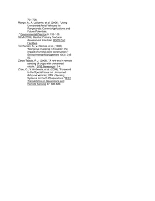 701-708.
Rango, A., A. Laliberte, et al. (2006). "Using
Unmanned Aerial Vehicles for
Rangelands: Current Applications and
Future Potentials.
." Environmental Practice 8: 159-168.
SKM (2009). Benthic Primary Producer
Assessment Intertidal. RGP6 Port
Facilities.
Terchunian, A., V. Klemas, et al. (1986).
"Mangrove mapping in Ecuador: the
impact of shrimp pond construction."
Environmental Management 10(3): 345-
50.
Zarco-Tejada, P. J. (2008). "A new era in remote
sensing of crops with unmanned
robots." SPIE Newsroom: 2-4.
Zhou, G., V. Ambrosia, et al. (2009). "Foreword
to the Special Issue on Unmanned
Airborne Vehicle ( UAV ) Sensing
Systems for Earth Observations." IEEE
Transactions on Geoscience and
Remote Sensing 47: 687-689.
 