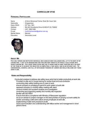 CURRICULUM VITAE
PERSONAL PARTICULARS
Name : Al’Amin Muhamad Farhan Shah Bin Husin Sah
Nationality : Singaporean
Date of Birth : 03rd
Nov 1981
Address : Blk 602 Woodlands Drive 42 #02-67 (S) 730602
Contact : (HP) 98621886
E-mail : mohd.farhanshah@yahoo.com.sg
Marital Status : Married
Education : Secondary Level
ABOUT ME
I’M A SELF DRIVEN AND MOTIVATED INDIVIDUAL WHO HANDLES NEW CHALLENGES WELL UP TO THE BEST OF MY
CAPABILITIES. I LIKE TO DO RESEARCHING AND EXPLORE NEW THINGS IN LIFE WHICH I COULD SHARE WITH
PEOPLE AROUND ME. I’M A GOOD TEAM PLAYER AND LIKE TO WORK HAND IN HAND TOGETHER WITH THE REST
OF THE TEAM AS TO ACHIEVE THE OBJECTIVE IN COMPLETING A TASK SAFELY AND IN AN EFFICIENT WAY. I’M
HARDWORKING, CHEERFUL AND FULL OF ENTHUSIASM TOWARDS MY CAREER AND WOULD WELCOME ANY TASKS
GIVEN TO ME.
Roles and Responsibility
Conducted analysis to address site safety issue which led to better productivity at work site.
Provided on-site and in house training for worker level and sub-contractor
conducting daily safety briefing prior to start of work
ensure company is complying to permit to work system at work site
represent company in monthly safety meeting with client
conduct incident and accident analysis and investigation
conducting and organizing weekly and monthly site inspection
familiar with ISO18001
Ensure that site is compliance with Ministry of Manpower regulation
act as an adviser to project manager on the best practise of carrying out work safely for
worker promoting a safe work culture among employee at work site.
Implementing if safe work procedure at site
Good communication and understanding with fellow worker and management in short
period of time.
 