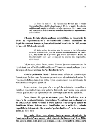 10
Os fatos ora tratados – as equalizações devidas pelo Tesouro
Nacional ao Banco do Brasil, ao longo de 2015, e os quatro decretos de
créditos suplementares, editados em julho e agosto de 2015 – ocorreram
sob a presunção de legitimidade, aos olhos daqueles que o praticaram.
(destacamos)
O Laudo Pericial afasta qualquer possibilidade de imputação de
crime de responsabilidade à Excelentíssima Senhora Presidenta da
República em face das operações no âmbito do Plano Safra de 2015, nesses
termos (fl. 215, Laudo inicial):
12. Pela análise dos dados, dos documentos e das informações
relativos ao Plano Safra, não foi identificado ato comissivo da Exma.
Sra. Presidente da República que tenha contribuído direta ou
imediatamente para que ocorressem os atrasos nos pagamentos.
(negritamos)
Cai por terra, dessa forma, todo o discurso jocoso e desrespeitoso da
oposição de que a Presidenta Dilma Rousseff deveria ser condenada por crime
de responsabilidade em face das “pedaladas fiscais”.
Não há “pedaladas fiscais”. Todo o nosso esforço na comprovação
dessa tese da Defesa e dos Senadores que sustentam a inexistência de crime de
responsabilidade da Presidenta Dilma restou vitorioso com essa constatação da
Junta Pericial designada pela CEI.
Sempre esteve claro para nós o porquê da resistência em acolher o
pedido de realização de perícia: a tentativa de impedir que viesse a lume análise
técnica que refutasse os argumentos sem lastro legal contidos na denúncia.
Dessa forma, há que se destacar, para fins históricos, que a
maioria da Comissão Especial composta por Senadores que são favoráveis
ao impeachment havia rejeitado a prova pericial solicitada pela defesa da
Presidenta Dilma. Sabiam suas Excelências que o midiático, todavia
esquálido juridicamente, discurso das “pedaladas fiscais” cairia por terra,
como, de fato, caiu.
Em razão disso, esse objeto, indevidamente alcunhado de
“pedaladas fiscais”, que constava inicialmente da Denúncia nº 1, de 2016,
não consta mais. Não pode ser utilizado como justificativa válida para
 
