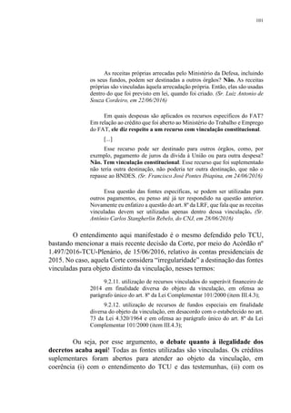 101
As receitas próprias arrecadas pelo Ministério da Defesa, incluindo
os seus fundos, podem ser destinadas a outros órgãos? Não. As receitas
próprias são vinculadas àquela arrecadação própria. Então, elas são usadas
dentro do que foi previsto em lei, quando foi criado. (Sr. Luiz Antonio de
Souza Cordeiro, em 22/06/2016)
Em quais despesas são aplicados os recursos específicos do FAT?
Em relação ao crédito que foi aberto ao Ministério do Trabalho e Emprego
do FAT, ele diz respeito a um recurso com vinculação constitucional.
[...]
Esse recurso pode ser destinado para outros órgãos, como, por
exemplo, pagamento de juros da dívida à União ou para outra despesa?
Não. Tem vinculação constitucional. Esse recurso que foi suplementado
não teria outra destinação, não poderia ter outra destinação, que não o
repasse ao BNDES. (Sr. Francisco José Pontes Ibiapina, em 24/06/2016)
Essa questão das fontes específicas, se podem ser utilizadas para
outros pagamentos, eu penso até já ter respondido na questão anterior.
Novamente eu enfatizo a questão do art. 8º da LRF, que fala que as receitas
vinculadas devem ser utilizadas apenas dentro dessa vinculação. (Sr.
Antônio Carlos Stangherlin Rebelo, do CNJ, em 28/06/2016)
O entendimento aqui manifestado é o mesmo defendido pelo TCU,
bastando mencionar a mais recente decisão da Corte, por meio do Acórdão nº
1.497/2016-TCU-Plenário, de 15/06/2016, relativo às contas presidenciais de
2015. No caso, aquela Corte considera “irregularidade” a destinação das fontes
vinculadas para objeto distinto da vinculação, nesses termos:
9.2.11. utilização de recursos vinculados do superávit financeiro de
2014 em finalidade diversa do objeto da vinculação, em ofensa ao
parágrafo único do art. 8º da Lei Complementar 101/2000 (item III.4.3);
9.2.12. utilização de recursos de fundos especiais em finalidade
diversa do objeto da vinculação, em desacordo com o estabelecido no art.
73 da Lei 4.320/1964 e em ofensa ao parágrafo único do art. 8º da Lei
Complementar 101/2000 (item III.4.3);
Ou seja, por esse argumento, o debate quanto à ilegalidade dos
decretos acaba aqui! Todas as fontes utilizadas são vinculadas. Os créditos
suplementares foram abertos para atender ao objeto da vinculação, em
coerência (i) com o entendimento do TCU e das testemunhas, (ii) com os
 