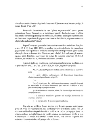 102
vínculos constitucionais e legais da despesa e (iii) com o mencionado parágrafo
único do art. 8º da LRF.
Eventuais inconsistências no “plano orçamentário” entre gastos
primários e fontes financeiras, se existissem quando da abertura dos créditos,
facilmente seriam superadas pela imposição, durante a execução orçamentária,
de limites de empenho e de pagamento, como aliás foi feito, segundo as tabelas
elaboradas pela Junta Pericial.
Especificamente quanto às fontes decorrentes de convênios e doações,
o art. 52, § 1º, II, da LDO 2015, as excluía inclusive do limite de empenho e
pagamento, razão pela qual nenhuma incompatibilidade poderiam gerar com a
obtenção da meta do exercício. Nos termos da tabela 9 do Laudo complementar,
apenas com doações e convênios as fontes de recursos somavam R$ 866,6
milhões, do total de R$ 1,75 bilhões totais dos créditos.
Além de tudo, os créditos se conformavam plenamente também com
o previsto nos arts. 7 e 43 da Lei nº 4.320, de 1964, segundo os quais:
Art. 7° A Lei de Orçamento poderá conter autorização ao Executivo
para:
I - Abrir créditos suplementares até determinada importância
obedecidas as disposições do artigo 43;
(...)
Art. 43. A abertura dos créditos suplementares e especiais depende
da existência de recursos disponíveis para ocorrer a despesa e será
precedida de exposição justificativa.
§ 1º Consideram-se recursos para o fim deste artigo, desde que não
comprometidos:
I - o superávit financeiro apurado em balanço patrimonial do
exercício anterior;
II - os provenientes de excesso de arrecadação;
Ou seja, os créditos foram abertos por decreto, porque autorizados
pelo art. 4º da lei orçamentária, mas também porque atendiam a outras leis. Os
recursos utilizados não poderiam ficar retidos em caixa, para pagar juros ou
mesmo reduzir a dívida líquida da União, porque são destinados por lei e pela
Constituição a outras finalidades. Sendo assim, sem dúvida alguma não
estavam comprometidos, até porque não poderiam.
 