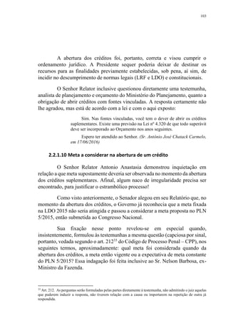103
A abertura dos créditos foi, portanto, correta e visou cumprir o
ordenamento jurídico. A Presidente sequer poderia deixar de destinar os
recursos para as finalidades previamente estabelecidas, sob pena, aí sim, de
incidir no descumprimento de normas legais (LRF e LDO) e constitucionais.
O Senhor Relator inclusive questionou diretamente uma testemunha,
analista de planejamento e orçamento do Ministério do Planejamento, quanto a
obrigação de abrir créditos com fontes vinculadas. A resposta certamente não
lhe agradou, mas está de acordo com a lei e com o aqui exposto:
Sim. Nas fontes vinculadas, você tem o dever de abrir os créditos
suplementares. Existe uma previsão na Lei nº 4.320 de que todo superávit
deve ser incorporado ao Orçamento nos anos seguintes.
Espero ter atendido ao Senhor. (Sr. Antônio José Chatack Carmelo,
em 17/06/2016)
2.2.1.10 Meta a considerar na abertura de um crédito
O Senhor Relator Antonio Anastasia demonstrou inquietação em
relação a que meta supostamente deveria ser observada no momento da abertura
dos créditos suplementares. Afinal, algum naco de irregularidade precisa ser
encontrado, para justificar o estrambólico processo!
Como visto anteriormente, o Senador alegou em seu Relatório que, no
momento da abertura dos créditos, o Governo já reconhecia que a meta fixada
na LDO 2015 não seria atingida e passou a considerar a meta proposta no PLN
5/2015, então submetida ao Congresso Nacional.
Sua fixação nesse ponto revelou-se em especial quando,
insistentemente, formulou às testemunhas a mesma questão (capciosa por sinal,
portanto, vedada segundo o art. 21233
do Código de Processo Penal – CPP), nos
seguintes termos, aproximadamente: qual meta foi considerada quando da
abertura dos créditos, a meta então vigente ou a expectativa de meta constante
do PLN 5/2015? Essa indagação foi feita inclusive ao Sr. Nelson Barbosa, ex-
Ministro da Fazenda.
33
Art. 212. As perguntas serão formuladas pelas partes diretamente à testemunha, não admitindo o juiz aquelas
que puderem induzir a resposta, não tiverem relação com a causa ou importarem na repetição de outra já
respondida.
 