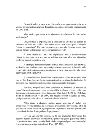 104
Para o Senador, a meta a ser observada pelos decretos deveria ser a
vigente no momento da abertura dos créditos; ou seja, a aprovada originalmente
na LDO 2015.
Mas, então, qual meta a ser observada na abertura de um crédito
suplementar?
Ora, por todo o exposto, essa é uma questão que não se coloca no
momento de abrir um crédito. Não existe meta a ser obtida para o alegado
“plano orçamentário”. Por isso mesmo a pergunta do Senador soava sem
sentido para as testemunhas, salvos os técnicos do TCU!
A meta fixada na LDO tem significado para o monitoramento
bimestral, mas não para abertura de crédito, que não afeta sua obtenção,
conforme exaustivamente se viu.
A obtenção da meta somente é aferida após a execução das despesas,
ao final do ano, tendo em conta a meta vigente nesse momento, aplicável a todo
o exercício. Antes do encerramento do ano, a meta pode ser alterada, como
ocorreu em 2015 e em 2014.
A compatibilidade dos créditos suplementares com a obtenção da meta
está no fato de os decretos de abertura não implicarem alteração dos limites de
empenho e de pagamento estabelecidos na programação financeira.
Portanto, perquirir qual meta considerar no momento da abertura de
um crédito suplementar soa realmente descabida. A abertura de um crédito tem
de atender as condicionantes previstas no art. 43 da Lei nº 4.320, de 1964, bem
assim os limites do art. 4º da LOA, não podendo obstar o alcance da meta,
qualquer que seja ela, válida no momento da aferição final.
Além disso, a abertura, muitas vezes, visa tão só incluir nos
orçamentos receitas próprias ou vinculadas efetivamente arrecadadas, a fim de
que possam de utilizadas em ações públicas, respeitando o teto de gasto fixado
por meio de limites de empenho e de pagamento.
Deve-se verificar tão somente se há nas alterações decorrentes dos
decretos alguma disposição inconciliável, que não se ajuste, que não se adapte,
com a obtenção da meta, criando obstáculo intransponível para sua consecução.
É apenas isso que exige o citado art. 4º da LOA 2015.
 