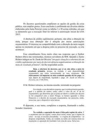 105
Os decretos questionados ampliaram as opções de gestão da coisa
pública, sem ampliar gastos. Essa conclusão é confirmada nas diversas tabelas
elaboradas pela Junta Pericial, como as tabelas 1 e 38 acima referidas, em que
se demonstra que a execução final foi inferior à autorização inicial da LOA
2015.
A abertura de crédito suplementar, portanto, não afeta a obtenção da
meta, porque essa obtenção não é atingida por meras autorizações
orçamentárias. O interesse na compatibilidade com a obtenção da meta surgirá
apenas no momento em que a despesa entra no processo de execução, se esta
acontecer.
Esse entendimento ficou muito claro nas respostas que o Senhor
Relator obteve das testemunhas, técnicos servidores da SOF. Quando o ilustre
Relator indagou ao Sr. Zarak de Oliveira “em quais situações a abertura de um
crédito suplementar por meio de decreto afetaria negativamente a obtenção da
meta de resultado primário", foi lhe respondido assim:
Bom, a abertura de decretos, por si só, não afeta a meta de
resultado primário, porque, na verdade, é uma disponibilidade
orçamentária que estou acrescentando ao meu orçamento. Ela
efetivamente vai impactar no meu resultado quando ela for paga, ou
seja, depois de empenhada, liquidada e paga. (Sr. Zarak de Oliveira
Ferreira, em 17/06/2016).
O Sr. Relator retrucou, na mesma ocasião, insistindo na pergunta:
Em relação a essa derradeira resposta, que é minha primeira questão,
qual é a opinião do senhor, então, sobre o valor do art. 4ª da lei
orçamentária, que determina que só pode ser aberto o crédito por decreto
se for compatível com a meta? Porque, se formos aguardar o efeito
financeiro e o decreto de execução orçamentária, me pareceria, então,
nessa tese, que o dispositivo seria inócuo.
O depoente, a seu turno, completou a resposta, frustrando o nobre
Senador Anastasia:
Na verdade, a apuração da meta é feita pelo regime de caixa. E
o orçamento tem um regime, vamos dizer assim, misto, que é regime de
caixa – ou seja, as receitas arrecadadas – e o regime de competência – as
despesas empenhadas. Então, na verdade, eu tenho um sistema misto no
orçamento e a apuração do resultado é em cima do caixa. Seria isso.
 