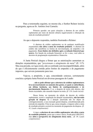 106
Para a testemunha seguinte, no mesmo dia, o Senhor Relator insistiu
na pergunta, agora ao Sr. Antônio José Carmelo:
Primeira questão: em quais situações a abertura de um crédito
suplementar por meio de decreto afetaria negativamente a obtenção da
meta de resultado primário?
Ao que o depoente respondeu, também frustrando o Relator:
A abertura de crédito suplementar ou de qualquer modificação
orçamentária não afeta a meta do resultado primário. A abertura do
crédito não sensibiliza os limites de movimentação, de empenho e de
pagamento. Esses limites são definidos após a avaliação bimestral que
ocorre. Em função da avaliação bimestral, se for o caso, você edita os
decretos de programação orçamentária e financeira.
A Junta Pericial chegou a firmar que as autorizações aumentam as
dotações orçamentárias, que “pressionam o atingimento da meta” (fl. 117).
Mas essa pressão, se é que existe, não se confunde com incompatibilidade, além
do que é eficientemente contida pelos limites de empenho e de pagamento
impostos, que servem justamente para isso.
Veja-se, a propósito, o que, concordando conosco, corretamente
concluiu a própria Junta Pericial em diversas passagens do Laudo:
...não se pode afirmar que a abertura de créditos suplementares
leva necessariamente ao aumento dos gastos, os quais se subordinam,
em última instância, aos limites de contingenciamento e de
movimentação financeira. E se, a despeito de terem sido abertos, não
forem executados, não causarão impacto na meta. (fl. 116, Laudo inicial)
Dessa forma, no momento da edição do decreto de crédito
suplementar, ocorre a ampliação da dotação orçamentária, não havendo
geração de despesa. Se a dotação autorizada não for objeto de
contingenciamento, a sua execução gerará despesa, consubstanciada pela
emissão do empenho. Frise-se que, nessa situação, o impacto sobre a meta
de resultado primário ocorrerá no momento do pagamento da despesa. (fl.
41, Laudo complementar)
A rigor, a abertura de um crédito suplementar não afeta a meta
de resultado primário, posto que a meta é única, fixada pela LDO/2015,
mas afeta a perspectiva de atingimento dessa meta... (fl. 49, Laudo
complementar)
 