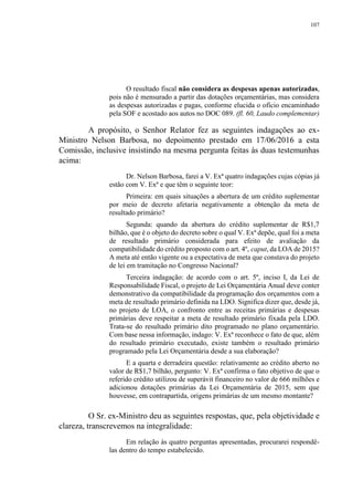 107
O resultado fiscal não considera as despesas apenas autorizadas,
pois não é mensurado a partir das dotações orçamentárias, mas considera
as despesas autorizadas e pagas, conforme elucida o ofício encaminhado
pela SOF e acostado aos autos no DOC 089. (fl. 60, Laudo complementar)
A propósito, o Senhor Relator fez as seguintes indagações ao ex-
Ministro Nelson Barbosa, no depoimento prestado em 17/06/2016 a esta
Comissão, inclusive insistindo na mesma pergunta feitas às duas testemunhas
acima:
Dr. Nelson Barbosa, farei a V. Exª quatro indagações cujas cópias já
estão com V. Exª e que têm o seguinte teor:
Primeira: em quais situações a abertura de um crédito suplementar
por meio de decreto afetaria negativamente a obtenção da meta de
resultado primário?
Segunda: quando da abertura do crédito suplementar de R$1,7
bilhão, que é o objeto do decreto sobre o qual V. Exª depõe, qual foi a meta
de resultado primário considerada para efeito de avaliação da
compatibilidade do crédito proposto com o art. 4º, caput, da LOA de 2015?
A meta até então vigente ou a expectativa de meta que constava do projeto
de lei em tramitação no Congresso Nacional?
Terceira indagação: de acordo com o art. 5º, inciso I, da Lei de
Responsabilidade Fiscal, o projeto de Lei Orçamentária Anual deve conter
demonstrativo da compatibilidade da programação dos orçamentos com a
meta de resultado primário definida na LDO. Significa dizer que, desde já,
no projeto de LOA, o confronto entre as receitas primárias e despesas
primárias deve respeitar a meta de resultado primário fixada pela LDO.
Trata-se do resultado primário dito programado no plano orçamentário.
Com base nessa informação, indago: V. Exª reconhece o fato de que, além
do resultado primário executado, existe também o resultado primário
programado pela Lei Orçamentária desde a sua elaboração?
E a quarta e derradeira questão: relativamente ao crédito aberto no
valor de R$1,7 bilhão, pergunto: V. Exª confirma o fato objetivo de que o
referido crédito utilizou de superávit financeiro no valor de 666 milhões e
adicionou dotações primárias da Lei Orçamentária de 2015, sem que
houvesse, em contrapartida, origens primárias de um mesmo montante?
O Sr. ex-Ministro deu as seguintes respostas, que, pela objetividade e
clareza, transcrevemos na integralidade:
Em relação às quatro perguntas apresentadas, procurarei respondê-
las dentro do tempo estabelecido.
 