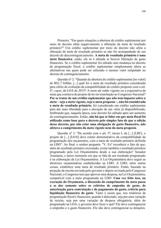 108
Primeira: "Em quais situações a abertura de crédito suplementar por
meio de decreto afeta negativamente a obtenção da meta de resultado
primário?" Um crédito suplementar por meio de decreto não afeta a
obtenção de meta de resultado primário se não for acompanhado de um
decreto de descontingenciamento. A meta de resultado primário é uma
meta financeira; então, ela só é afetada se houver liberação de gasto
financeiro. Se o crédito suplementar foi editado sem mudança no decreto
de programação fiscal, o crédito suplementar simplesmente altera as
alternativas nas quais pode ser utilizado o mesmo valor estipulado no
decreto de contingenciamento.
Questão nº 2: "Quando da abertura do crédito suplementar [no valor]
de R$1,7 bilhão, [...] qual foi a meta de resultado primário considerada
para efeito de avaliação da compatibilidade do crédito proposto com o art.
4º, caput, da LOA de 2015? A meta até então vigente ou a expectativa de
meta que constava do projeto de lei em tramitação no Congresso Nacional?
Por se tratar de um crédito suplementar que não tem impacto sobre a
meta – seja a meta vigente, seja a meta proposta –, não foi considerada
a meta de resultado primário; foi considerado um crédito suplementar
para dar mais liberdade para a alocação de um valor já disponibilizado,
lembrando que, naquela época, esse decreto foi editado após um aumento
do contingenciamento. Então, não há que se falar em que meta fiscal foi
utilizada como base para o decreto pelo simples fato de que a edição
desse decreto, por não criar uma obrigação de gasto financeiro, não
afetava o cumprimento da meta vigente nem da meta proposta.
Questão nº 3: "De acordo com o art. 5º, inciso I, da [...] [LRF], o
projeto de [...] [LOA] deve conter demonstrativo da compatibilidade da
programação dos orçamentos, com a meta de resultado primário definida
na LDO". Ao final, o senhor pergunta: "V. Exª reconhece o fato de que,
além do resultado primário executado, existe também o resultado primário
programado pela Lei Orçamentária desde a sua elaboração? Senador
Anastasia, o único momento em que se fala de um resultado programado
é na elaboração da Lei Orçamentária. A Lei Orçamentária deve seguir as
diretrizes orçamentárias estabelecidas na LDO. A LDO, entre outras
coisas, estabelece uma meta de resultado primário. Então, baseado na
projeção de receita enviada pelo governo e depois revisada pelo Congresso
Nacional, o Congresso tem que aprovar uma despesa, na Lei Orçamentária,
compatível com a meta programada na LDO. Uma vez feito isso, na
execução do Orçamento, a discussão do cumprimento da meta passa
a se dar somente sobre os critérios de empenho de gasto, de
autorização para contratação e de pagamento do gasto, critério para
liquidação financeira do gasto. Tanto é assim que, nos relatórios de
programação fiscal e financeira, quando é detectado, seja por uma variação
de receita, seja por uma variação de despesa obrigatória, além do
programado na LOA, o governo deve fazer o quê? Ele deve contingenciar
o empenho e o gasto financeiro. Ele não deve contingenciar as dotações.
 