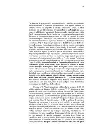 109
Os decretos de programação orçamentária não cancelam ou aumentam
automaticamente as dotações orçamentárias; eles apenas limitam ou
liberam valores de empenho e valores financeiros. Então, o único
momento em que há uma meta programada é na elaboração da LOA.
Uma vez a LOA aprovada, a partir da sua execução, o que vale, para efeito
fiscal, é a meta de gasto. Tanto é assim que eu gostaria de chamar a atenção
do senhor e dos demais presentes que, na PEC de controle de gastos
encaminhada pelo Governo do Vice-Presidente em exercício a esta Casa,
em nenhum momento da exposição de motivos, aborda-se uma questão
semelhante. O § 16 da exposição de motivos da PEC do Limite do Gasto,
como ela tem sido chamada, encaminhada, se não me engano, ontem a esta
Casa, diz o seguinte, abro aspas: A conciliação de metas de resultado
primário com limite de despesa nos levou a escolher o conceito de despesa
sobre o qual se imporá o limite de gastos. Poderíamos tanto limitar a
despesa empenhada (ou seja, aquela que o Estado se comprometeu a fazer,
contratando o bem ou serviço) ou a despesa paga (aquela que gerou
efetivo desembolso financeiro), aí incluídos os “restos a pagar” vindos de
orçamentos de exercícios anteriores e que são efetivamente pagos no ano.
Como é sabido, o resultado primário é apurado pelo regime de caixa
(desembolso efetivo de recursos), o que nos leva a escolher o mesmo
critério para fins de fixação de limite de despesa. Assim, com o mesmo
critério adotado nos dois principais instrumentos de gestão fiscal, teremos
maior transparência no acompanhamento dos resultados obtidos e maior
facilidade para considerar o efeito simultâneo do resultado primário e do
limite de gastos. O Governo do Vice-Presidente em exercício, ao propor
o seu limite de gastos, escolheu qual critério? O critério financeiro.
Não escolheu o critério de empenho, muito menos o critério de dotação
orçamentária. Isso, para mim, mais do que qualquer coisa, demonstra a
corretude da tese da Defesa da Presidente.
Questão nº 4. "Relativamente ao crédito aberto no valor de R$ 1,7
milhão, código do Decreto 142-42, pergunta V. Sª: Confirma o fato
objetivo de que o referido crédito se utilizou de superávit financeiro no
valor de seiscentos e sessenta e dois milhões e duzentos mil, e adicionou
dotações primárias à lei orçamentária sem que houvesse contrapartida em
origens primárias do mesmo montante?" Em primeiro lugar, vou quebrar
essa resposta. Sim. O Decreto código 142-42 se utilizou de superávit
financeiro de seiscentos e sessenta e dois milhões e duzentos mil,
adicionando isso às dotações primárias. Isso é um fato. Sem que houvesse
contrapartida em origens primárias? Não. Há contrapartidas em origens
primárias, porque se esse valor fosse utilizado, ele poderia utilizar como
fonte o superávit financeiro de exercícios anteriores, mas teria que ser
compensado por uma redução de despesa equivalente em outra área, ou
por um aumento de receita equivalente em outra área. Então, ele
considerou, sim, origens primárias do mesmo montante se e quando ele
fosse autorizado. E quando acontece isso? Na edição de um decreto de
contingenciamento. Se após a edição desse decreto fosse feito um gasto
 