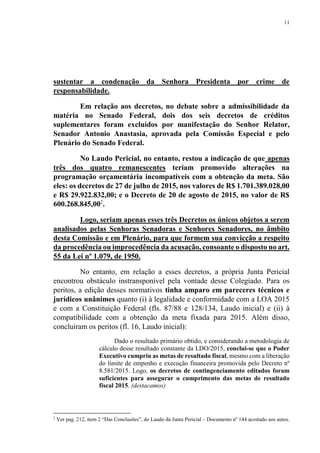 11
sustentar a condenação da Senhora Presidenta por crime de
responsabilidade.
Em relação aos decretos, no debate sobre a admissibilidade da
matéria no Senado Federal, dois dos seis decretos de créditos
suplementares foram excluídos por manifestação do Senhor Relator,
Senador Antonio Anastasia, aprovada pela Comissão Especial e pelo
Plenário do Senado Federal.
No Laudo Pericial, no entanto, restou a indicação de que apenas
três dos quatro remanescentes teriam promovido alterações na
programação orçamentária incompatíveis com a obtenção da meta. São
eles: os decretos de 27 de julho de 2015, nos valores de R$ 1.701.389.028,00
e R$ 29.922.832,00; e o Decreto de 20 de agosto de 2015, no valor de R$
600.268.845,002
.
Logo, seriam apenas esses três Decretos os únicos objetos a serem
analisados pelas Senhoras Senadoras e Senhores Senadores, no âmbito
desta Comissão e em Plenário, para que formem sua convicção a respeito
da procedência ou improcedência da acusação, consoante o disposto no art.
55 da Lei nº 1.079, de 1950.
No entanto, em relação a esses decretos, a própria Junta Pericial
encontrou obstáculo instransponível pela vontade desse Colegiado. Para os
peritos, a edição desses normativos tinha amparo em pareceres técnicos e
jurídicos unânimes quanto (i) à legalidade e conformidade com a LOA 2015
e com a Constituição Federal (fls. 87/88 e 128/134, Laudo inicial) e (ii) à
compatibilidade com a obtenção da meta fixada para 2015. Além disso,
concluíram os peritos (fl. 16, Laudo inicial):
Dado o resultado primário obtido, e considerando a metodologia de
cálculo desse resultado constante da LDO/2015, conclui-se que o Poder
Executivo cumpriu as metas de resultado fiscal, mesmo com a liberação
do limite de empenho e execução financeira promovida pelo Decreto nº
8.581/2015. Logo, os decretos de contingenciamento editados foram
suficientes para assegurar o cumprimento das metas de resultado
fiscal 2015. (destacamos)
2
Ver pag. 212, item 2 “Das Conclusões”, do Laudo da Junta Pericial – Documento nº 144 acostado aos autos.
 