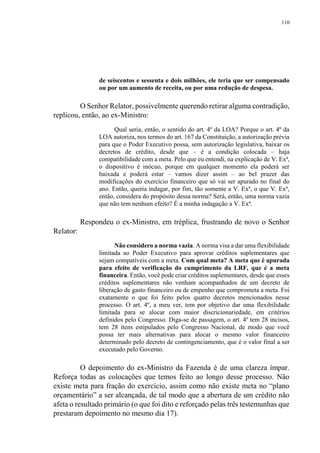 110
de seiscentos e sessenta e dois milhões, ele teria que ser compensado
ou por um aumento de receita, ou por uma redução de despesa.
O Senhor Relator, possivelmente querendo retirar alguma contradição,
replicou, então, ao ex-Ministro:
Qual seria, então, o sentido do art. 4º da LOA? Porque o art. 4º da
LOA autoriza, nos termos do art. 167 da Constituição, a autorização prévia
para que o Poder Executivo possa, sem autorização legislativa, baixar os
decretos de crédito, desde que – é a condição colocada – haja
compatibilidade com a meta. Pelo que eu entendi, na explicação de V. Exª,
o dispositivo é inócuo, porque em qualquer momento ela poderá ser
baixada e poderá estar – vamos dizer assim – ao bel prazer das
modificações do exercício financeiro que só vai ser apurado no final do
ano. Então, queria indagar, por fim, tão somente a V. Exª, o que V. Exª,
então, considera do propósito dessa norma? Será, então, uma norma vazia
que não tem nenhum efeito? É a minha indagação a V. Exª.
Respondeu o ex-Ministro, em tréplica, frustrando de novo o Senhor
Relator:
Não considero a norma vazia. A norma visa a dar uma flexibilidade
limitada ao Poder Executivo para aprovar créditos suplementares que
sejam compatíveis com a meta. Com qual meta? A meta que é apurada
para efeito de verificação do cumprimento da LRF, que é a meta
financeira. Então, você pode criar créditos suplementares, desde que esses
créditos suplementares não venham acompanhados de um decreto de
liberação de gasto financeiro ou de empenho que comprometa a meta. Foi
exatamente o que foi feito pelos quatro decretos mencionados nesse
processo. O art. 4º, a meu ver, tem por objetivo dar uma flexibilidade
limitada para se alocar com maior discricionariedade, em critérios
definidos pelo Congresso. Diga-se de passagem, o art. 4º tem 28 incisos,
tem 28 itens estipulados pelo Congresso Nacional, de modo que você
possa ter mais alternativas para alocar o mesmo valor financeiro
determinado pelo decreto de contingenciamento, que é o valor final a ser
executado pelo Governo.
O depoimento do ex-Ministro da Fazenda é de uma clareza ímpar.
Reforça todas as colocações que temos feito ao longo desse processo. Não
existe meta para fração do exercício, assim como não existe meta no “plano
orçamentário” a ser alcançada, de tal modo que a abertura de um crédito não
afeta o resultado primário (o que foi dito e reforçado pelas três testemunhas que
prestaram depoimento no mesmo dia 17).
 