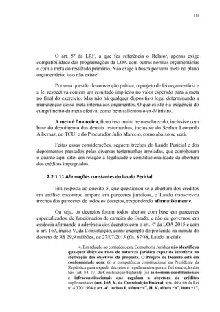 111
O art. 5º da LRF, a que fez referência o Relator, apenas exige
compatibilidade das programações da LOA com outras normas orçamentárias
e com a meta do resultado primário. Não exige a busca por uma meta no plano
orçamentário; isso não existe!
Por uma questão de convenção prática, o projeto de lei orçamentária e
a lei respectiva contém um resultado implícito no valor esperado para a meta
no final do exercício. Mas não há qualquer dispositivo legal determinando a
manutenção dessa meta interna aos orçamentos. O que existe é a exigência do
cumprimento da meta efetiva, como bem salientou o ex-Ministro.
A meta é financeira, ficou isso muito bem esclarecido, inclusive com
base do depoimento das demais testemunhas, inclusive do Senhor Leonardo
Albernaz, do TCU, e do Procurador Júlio Marcelo, como abaixo se verá.
Feitas essas considerações, seguem trechos do Laudo Pericial e dos
depoimentos prestados pelas diversas testemunhas arroladas, que corroboram
o quanto aqui dito, em relação à legalidade e constitucionalidade da abertura
dos créditos impugnados.
2.2.1.11 Afirmações constantes do Laudo Pericial
Em resposta ao quesito 5, que questionou se a abertura dos créditos
em análise encontrou amparo em pareceres jurídicos, o Laudo transcreveu
trechos dos pareceres de todos os decretos, respondendo afirmativamente.
Ou seja, os decretos foram todos abertos com base em pareceres
especializados, de funcionários de carreira do Estado, e não de governos, em
essência afirmando a aderência dos decretos com o art. 4º da LOA 2015 e com
o art. 167, inciso V, da Constituição, como exemplo do proferido na minuta do
decreto de R$ 29,9 milhões, de 27/07/2015 (fls. 87/88, Laudo inicial):
4. Em relação ao conteúdo, esta Consultoria Jurídica não identificou
qualquer óbice ou risco de natureza jurídica capaz de interferir na
efetivação dos objetivos da proposta. O Projeto de Decreto está em
conformidade com: (i) a competência constitucional da Presidente da
República para expedir decretos e regulamentos para a fiel execução das
leis (art. 84, IV, da Constituição Federal); (ii) as normas constitucionais
e infraconstitucionais que regulam a abertura de créditos
suplementares (art. 165, V, da Constituição Federal, arts. 40 a 46 da Lei
nº 4.320/1964 e art. 4º, incisos I, alínea “a”, II, V, alínea “b”, itens “1”,
 