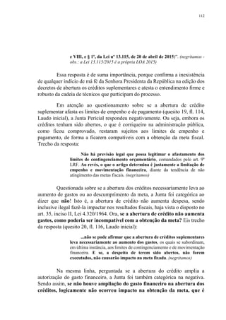 112
e VIII, e § 1º, da Lei nº 13.115, de 20 de abril de 2015)”. (negritamos -
obs.: a Lei 13.115/2015 é a própria LOA 2015)
Essa resposta é de suma importância, porque confirma a inexistência
de qualquer indício de má fé da Senhora Presidenta da República na edição dos
decretos de abertura os créditos suplementares e atesta o entendimento firme e
robusto da cadeia de técnicos que participam do processo.
Em atenção ao questionamento sobre se a abertura de crédito
suplementar afasta os limites de empenho e de pagamento (quesito 19, fl. 114,
Laudo inicial), a Junta Pericial respondeu negativamente. Ou seja, embora os
créditos tenham sido abertos, o que é corriqueiro na administração pública,
como ficou comprovado, restaram sujeitos aos limites de empenho e
pagamento, de forma a ficarem compatíveis com a obtenção da meta fiscal.
Trecho da resposta:
Não há previsão legal que possa legitimar o afastamento dos
limites de contingenciamento orçamentário, comandados pelo art. 9º
LRF. Ao revés, o que o artigo determina é justamente a limitação de
empenho e movimentação financeira, diante da tendência de não
atingimento das metas fiscais. (negritamos)
Questionada sobre se a abertura dos créditos necessariamente leva ao
aumento de gastos ou ao descumprimento da meta, a Junta foi categórica ao
dizer que não! Isto é, a abertura de crédito não aumenta despesa, sendo
inclusive ilegal fazê-la impactar nos resultados fiscais, haja vista o disposto no
art. 35, inciso II, Lei 4.320/1964. Ora, se a abertura de crédito não aumenta
gastos, como poderia ser incompatível com a obtenção da meta? Eis trecho
da resposta (quesito 20, fl. 116, Laudo inicial):
...não se pode afirmar que a abertura de créditos suplementares
leva necessariamente ao aumento dos gastos, os quais se subordinam,
em última instância, aos limites de contingenciamento e de movimentação
financeira. E se, a despeito de terem sido abertos, não forem
executados, não causarão impacto na meta fixada. (negritamos)
Na mesma linha, perguntada se a abertura do crédito amplia a
autorização do gasto financeiro, a Junta foi também categórica na negativa.
Sendo assim, se não houve ampliação do gasto financeiro na abertura dos
créditos, logicamente não ocorreu impacto na obtenção da meta, que é
 